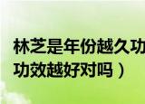 林芝是年份越久功效越好吗（灵芝是年份越久功效越好对吗）
