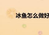 冰鱼怎么做好吃（冰鱼好吃做法）