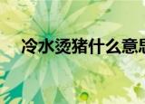 冷水烫猪什么意思（冷水烫猪什么含义）