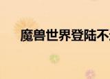 魔兽世界登陆不进去（wow登陆不上）
