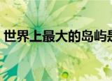 世界上最大的岛屿是哪个岛（面积有多大呢）