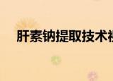 肝素钠提取技术视频（肝素钠提取技术）