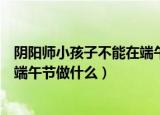 阴阳师小孩子不能在端午节做什么（阴阳师小孩子不可以在端午节做什么）