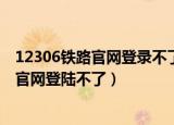 12306铁路官网登录不了怎么办（为什么有时候12306铁路官网登陆不了）