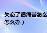 失恋了很痛苦怎么办心理说说（失恋了很痛苦怎么办）