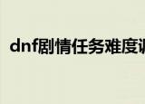 dnf剧情任务难度调整（dnf剧情模式难度）