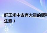鲜玉米中含有大量的哪种天然维生素（玉米含有哪些天然维生素）