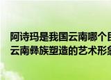 阿诗玛是我国云南哪个民族塑造的艺术形象（阿诗玛是我国云南彝族塑造的艺术形象）