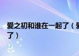爱之初和谁在一起了（爱之初原著小说结局谢桥和谁在一起了）
