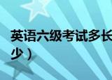 英语六级考试多长时间（英语六级考试时长多少）