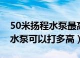 50米扬程水泵最高能打多少米（扬程50米的水泵可以打多高）
