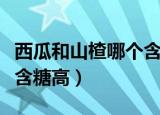 西瓜和山楂哪个含糖高（西瓜和山楂相比山楂含糖高）