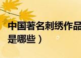 中国著名刺绣作品及简介（中国著名刺绣作品是哪些）