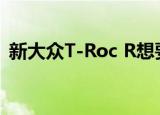新大众T-Roc R想要成为默认的高跷热舱口 