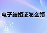电子结婚证怎么领（电子结婚证网上怎么领）