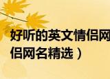 好听的英文情侣网名一对大全（好听的英文情侣网名精选）