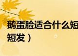 鹅蛋脸适合什么短发学生女（鹅蛋脸适合什么短发）