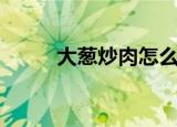 大葱炒肉怎么做好吃（大葱炒肉）