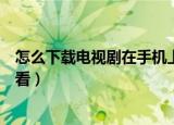 怎么下载电视剧在手机上播放（如何下载电视剧到手机上观看）