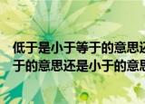 低于是小于等于的意思还是小于的意思（低于应该是小于等于的意思还是小于的意思）