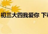 初三大四我爱你 下载（初三大四我爱你歌曲）