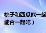 桃子和西瓜能一起吃吗会中毒吗（桃子和西瓜能否一起吃）