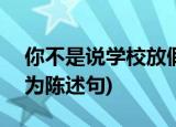 你不是说学校放假了,阿爸就要回来了吗?(改为陈述句)
