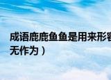 成语鹿鹿鱼鱼是用来形容（成语鹿鹿鱼鱼是用来形容人平庸无作为）
