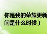 你是我的荣耀更新时间（你是我的荣耀更新时间是什么时候）