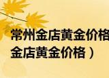 常州金店黄金价格多少加工费多少一克（常州金店黄金价格）