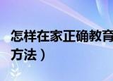 怎样在家正确教育孩子（在家正确教育孩子的方法）
