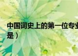 中国词史上的第一位专业词人是（我国古代第一位专业词人是）