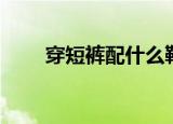 穿短裤配什么鞋（看完你就知道了）