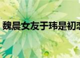 魏晨女友于玮是初恋女友吗（魏晨女友于玮）