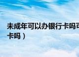 未成年可以办银行卡吗可以绑定微信吗（未成年可以办银行卡吗）
