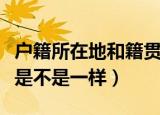 户籍所在地和籍贯一样吗（户籍所在地和籍贯是不是一样）