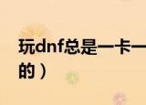 玩dnf总是一卡一卡的（dnf为什么一卡一卡的）