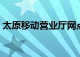 太原移动营业厅网点电话（太原移动营业厅）