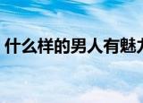 什么样的男人有魅力（有魅力的男人的特征）