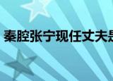秦腔张宁现任丈夫是谁（大家不烦了解一下）