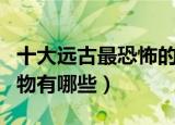 十大远古最恐怖的动物（十大远古最恐怖的动物有哪些）