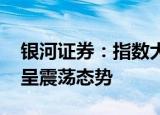 银河证券：指数大概率不会大幅下跌 中期或呈震荡态势