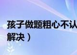 孩子做题粗心不认真怎么办（四个方法帮你来解决）
