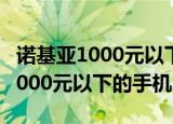 诺基亚1000元以下的手机有哪几款（诺基亚1000元以下的手机）