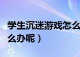 学生沉迷游戏怎么解决（青少年沉迷游戏该怎么办呢）