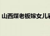 山西煤老板嫁女儿彩礼（山西煤老板嫁女儿）
