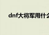 dnf大将军用什么武器（dnf大将军pk）