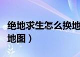 绝地求生怎么换地图（绝地求生怎么选择切换地图）