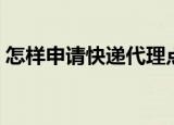 怎样申请快递代理点（申请快递代理点流程）