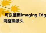  可以使用Imaging Edge网络摄像头软件将索尼摄像机用作网络摄像头